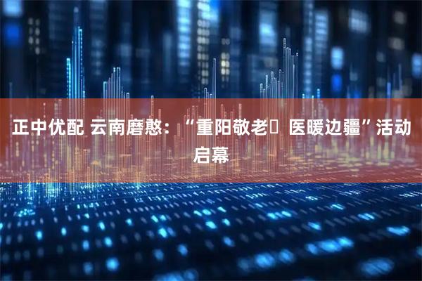 正中优配 云南磨憨：“重阳敬老・医暖边疆”活动启幕