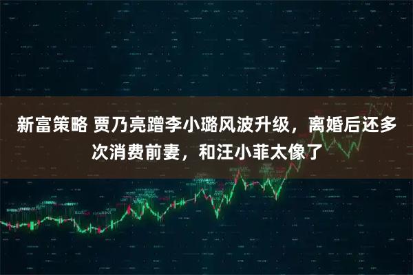 新富策略 贾乃亮蹭李小璐风波升级，离婚后还多次消费前妻，和汪小菲太像了